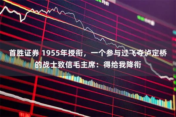 首胜证券 1955年授衔，一个参与过飞夺泸定桥的战士致信毛主席：得给我降衔