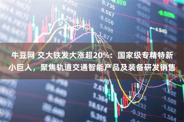 牛豆网 交大铁发大涨超20%：国家级专精特新小巨人，聚焦轨道交通智能产品及装备研发销售
