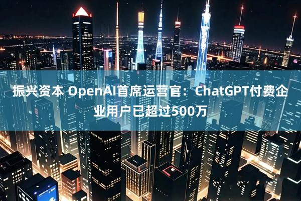 振兴资本 OpenAI首席运营官：ChatGPT付费企业用户已超过500万