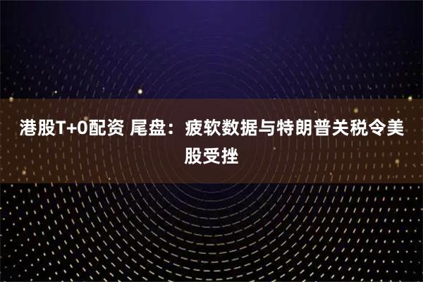 港股T+0配资 尾盘：疲软数据与特朗普关税令美股受挫