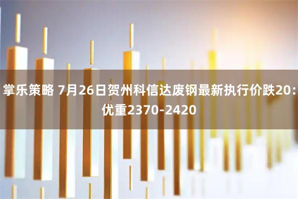 掌乐策略 7月26日贺州科信达废钢最新执行价跌20：优重2370-2420