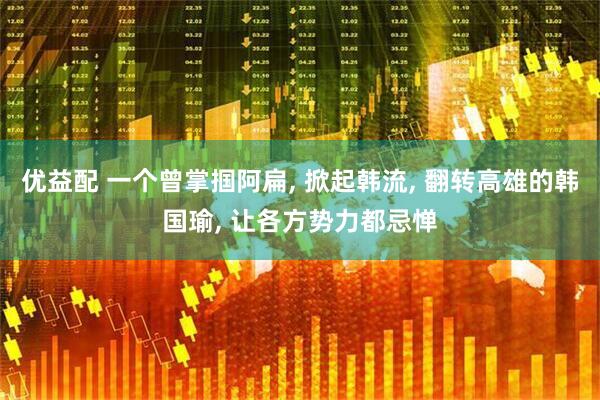 优益配 一个曾掌掴阿扁, 掀起韩流, 翻转高雄的韩国瑜, 让各方势力都忌惮