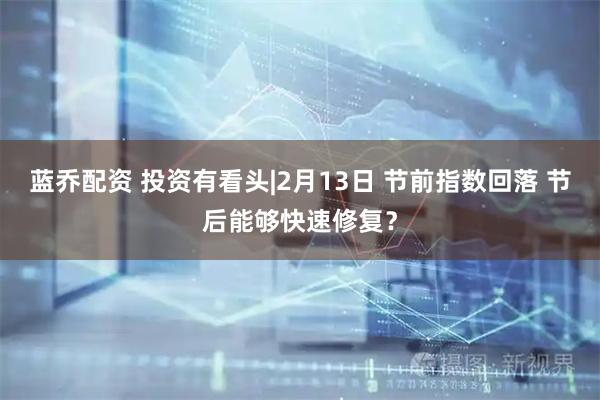 蓝乔配资 投资有看头|2月13日 节前指数回落 节后能够快速修复？