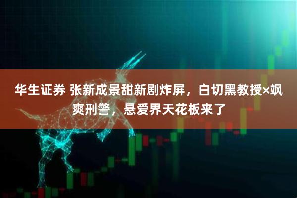 华生证券 张新成景甜新剧炸屏，白切黑教授×飒爽刑警，悬爱界天花板来了