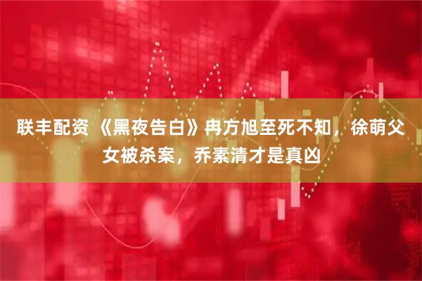 联丰配资 《黑夜告白》冉方旭至死不知，徐萌父女被杀案，乔素清才是真凶