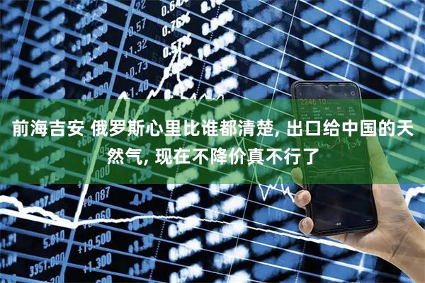 前海吉安 俄罗斯心里比谁都清楚, 出口给中国的天然气, 现在不降价真不行了