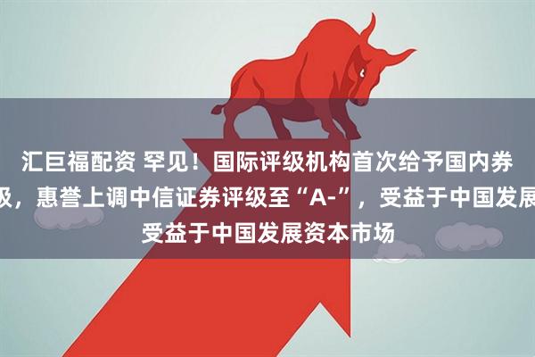 汇巨福配资 罕见！国际评级机构首次给予国内券商A类评级，惠誉上调中信证券评级至“A-”，受益于中国发展资本市场