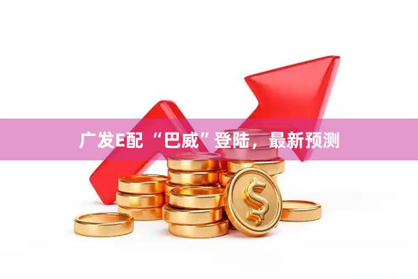 广发E配 “巴威”登陆，最新预测