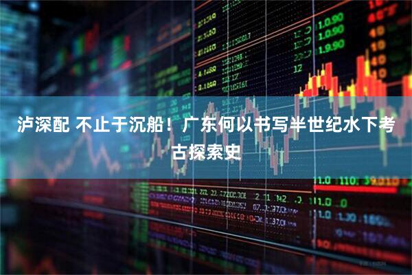 泸深配 不止于沉船！广东何以书写半世纪水下考古探索史