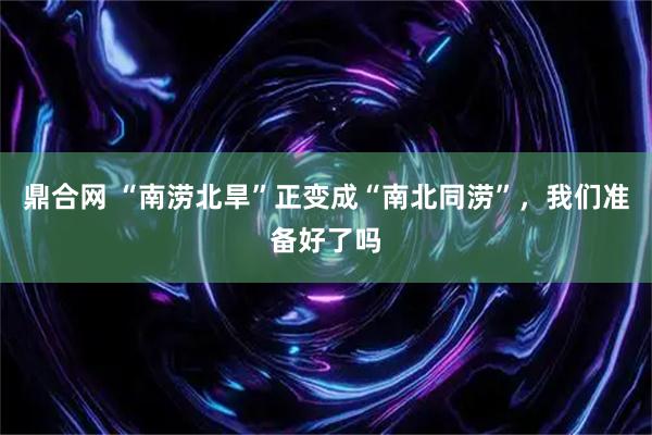 鼎合网 “南涝北旱”正变成“南北同涝”，我们准备好了吗