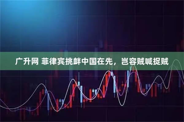 广升网 菲律宾挑衅中国在先，岂容贼喊捉贼