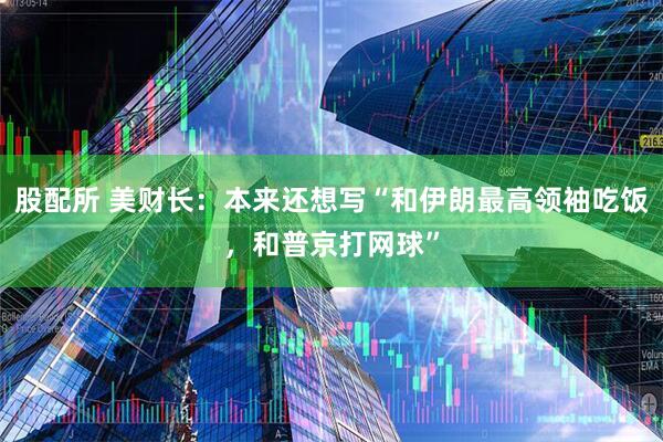 股配所 美财长：本来还想写“和伊朗最高领袖吃饭，和普京打网球”